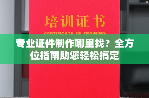 果洛专业证件制作哪里找？全方位指南助您轻松搞定