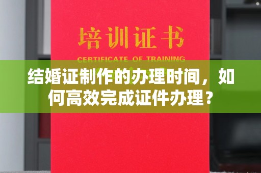 果洛结婚证制作的办理时间，如何高效完成证件办理？